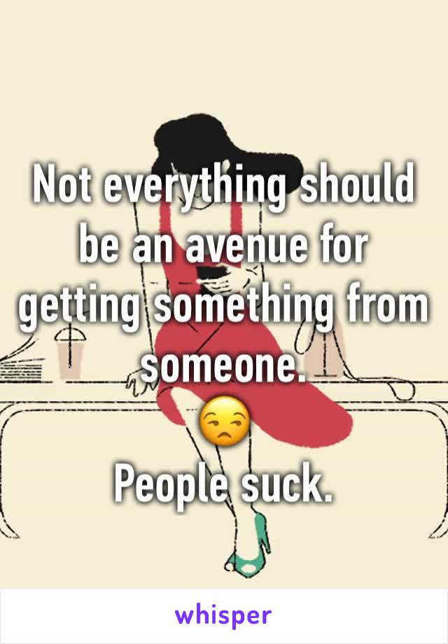 Not everything should be an avenue for getting something from someone. 
😒 
People suck. 