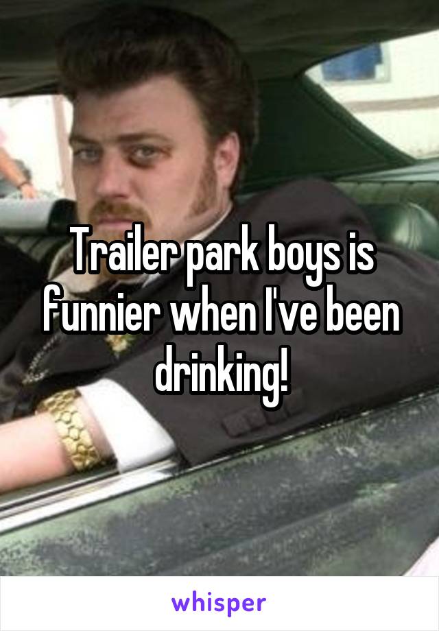 Trailer park boys is funnier when I've been drinking!