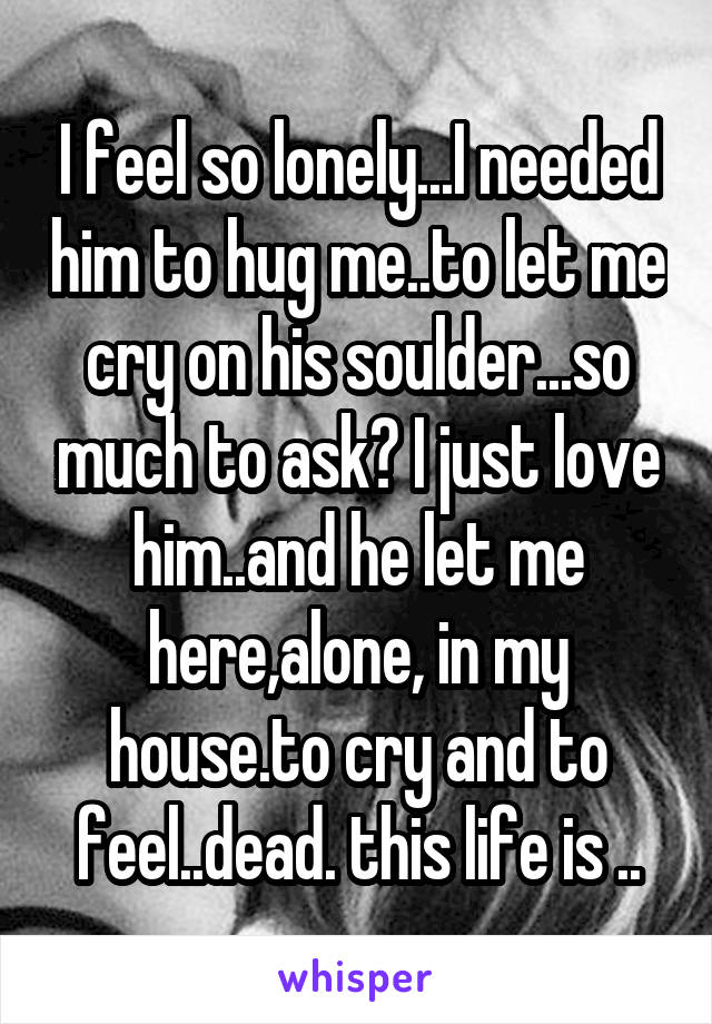 I feel so lonely...I needed him to hug me..to let me cry on his soulder...so much to ask? I just love him..and he let me here,alone, in my house.to cry and to feel..dead. this life is ..