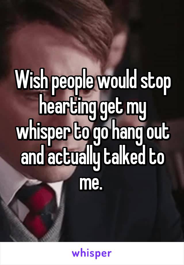 Wish people would stop hearting get my whisper to go hang out and actually talked to me. 