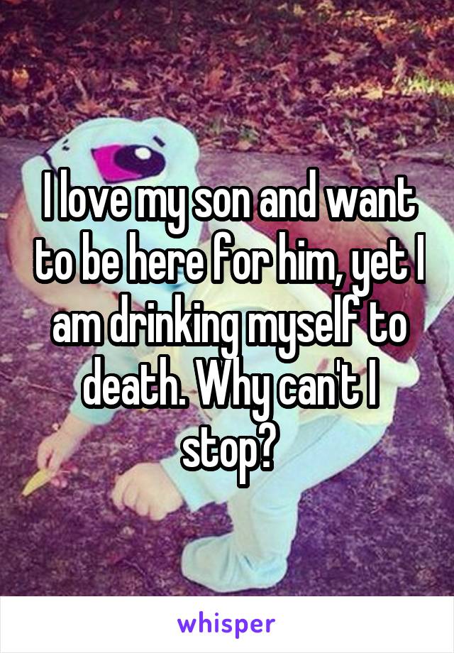 I love my son and want to be here for him, yet I am drinking myself to death. Why can't I stop?