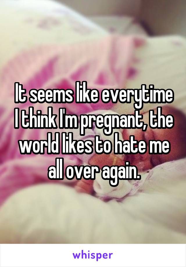 It seems like everytime I think I'm pregnant, the world likes to hate me all over again.