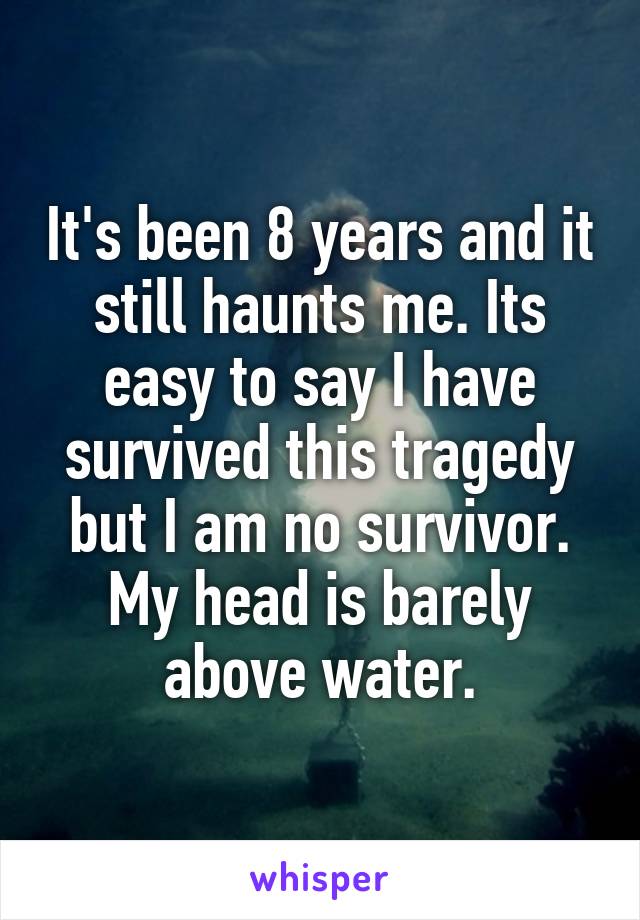 It's been 8 years and it still haunts me. Its easy to say I have survived this tragedy but I am no survivor. My head is barely above water.