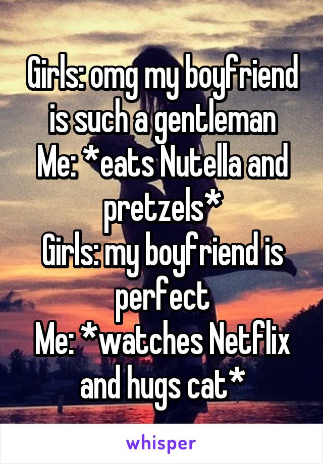 Girls: omg my boyfriend is such a gentleman
Me: *eats Nutella and pretzels*
Girls: my boyfriend is perfect
Me: *watches Netflix and hugs cat*