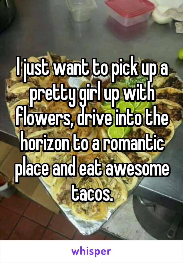 I just want to pick up a pretty girl up with flowers, drive into the horizon to a romantic place and eat awesome tacos.