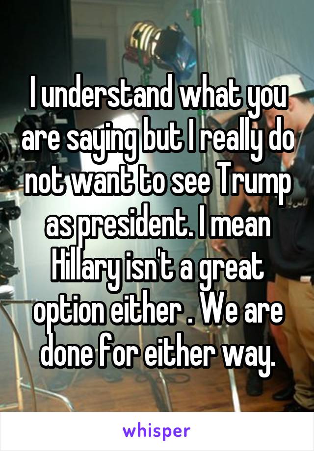 I understand what you are saying but I really do not want to see Trump as president. I mean Hillary isn't a great option either . We are done for either way.
