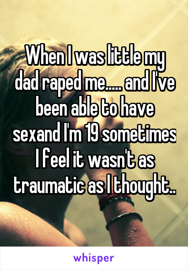 When I was little my dad raped me..... and I've been able to have sexand I'm 19 sometimes I feel it wasn't as traumatic as I thought.. 