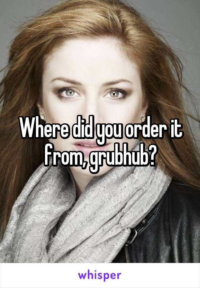 Where did you order it from, grubhub?