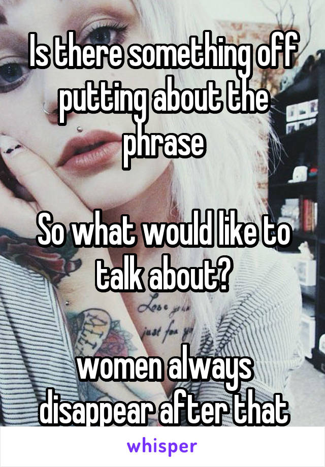 Is there something off putting about the phrase

So what would like to talk about?

women always disappear after that