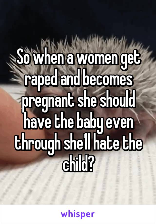So when a women get raped and becomes pregnant she should have the baby even through she'll hate the child?