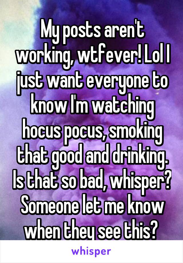 My posts aren't working, wtfever! Lol I just want everyone to know I'm watching hocus pocus, smoking that good and drinking. Is that so bad, whisper? Someone let me know when they see this? 