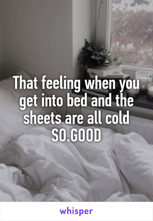 That feeling when you get into bed and the sheets are all cold
SO.GOOD