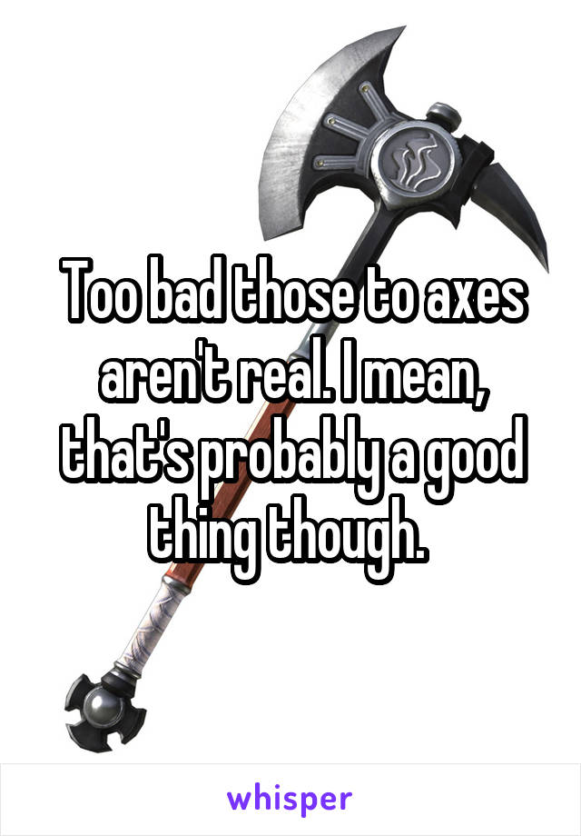 Too bad those to axes aren't real. I mean, that's probably a good thing though. 