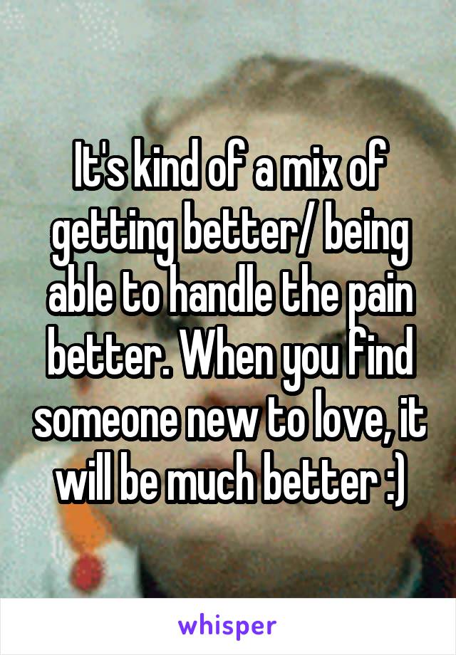 It's kind of a mix of getting better/ being able to handle the pain better. When you find someone new to love, it will be much better :)