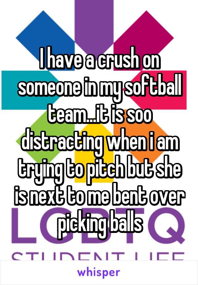 I have a crush on someone in my softball team...it is soo distracting when i am trying to pitch but she is next to me bent over picking balls