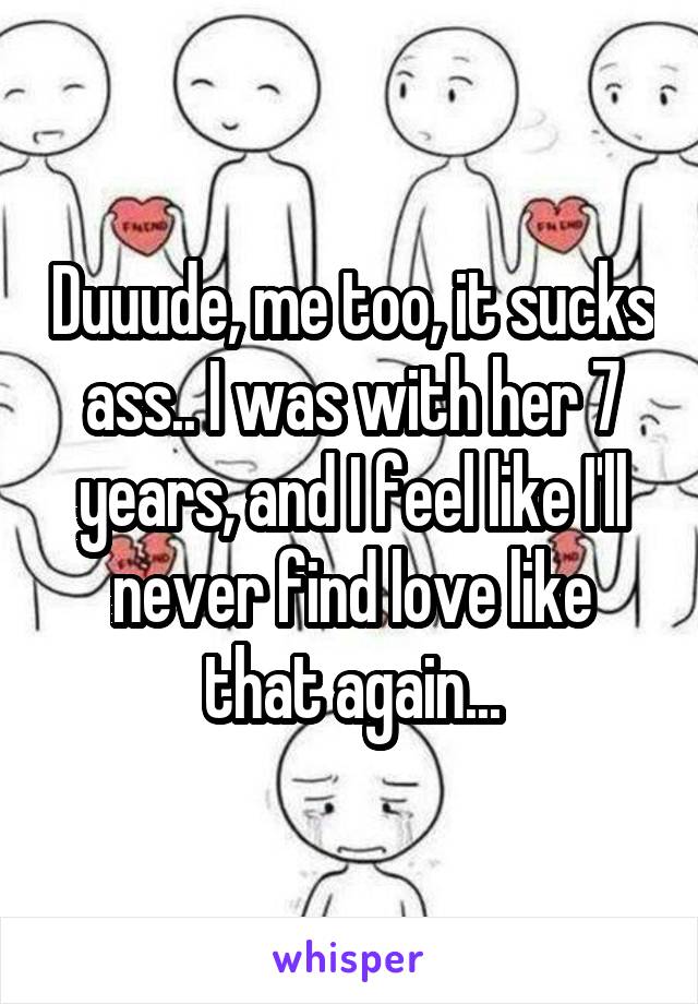 Duuude, me too, it sucks ass.. I was with her 7 years, and I feel like I'll never find love like that again...