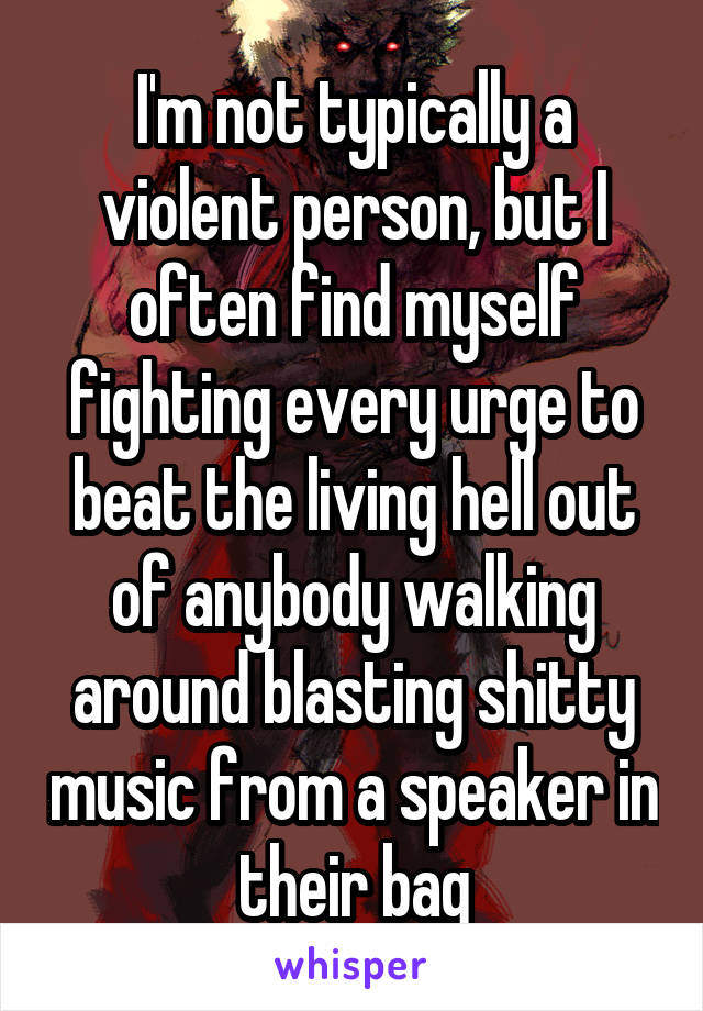 I'm not typically a violent person, but I often find myself fighting every urge to beat the living hell out of anybody walking around blasting shitty music from a speaker in their bag