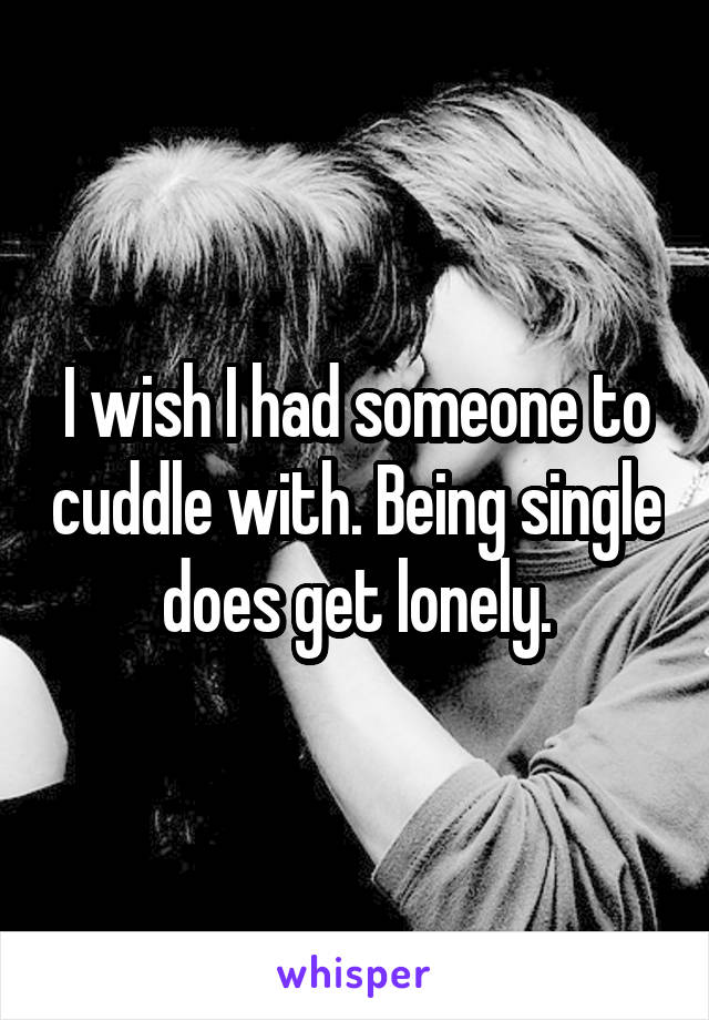I wish I had someone to cuddle with. Being single does get lonely.