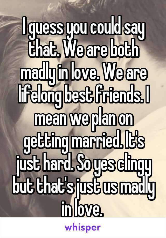 I guess you could say that. We are both madly in love. We are lifelong best friends. I mean we plan on getting married. It's just hard. So yes clingy but that's just us madly in love. 