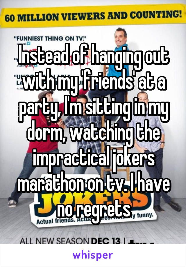 Instead of hanging out with my 'friends' at a party, I'm sitting in my dorm, watching the impractical jokers marathon on tv. I have no regrets