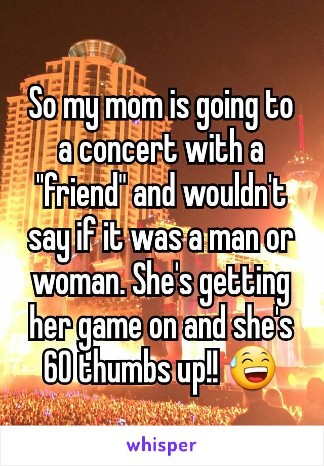 So my mom is going to a concert with a "friend" and wouldn't say if it was a man or woman. She's getting her game on and she's 60 thumbs up!! 😅