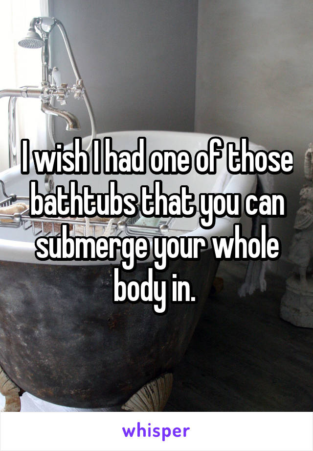 I wish I had one of those bathtubs that you can submerge your whole body in. 