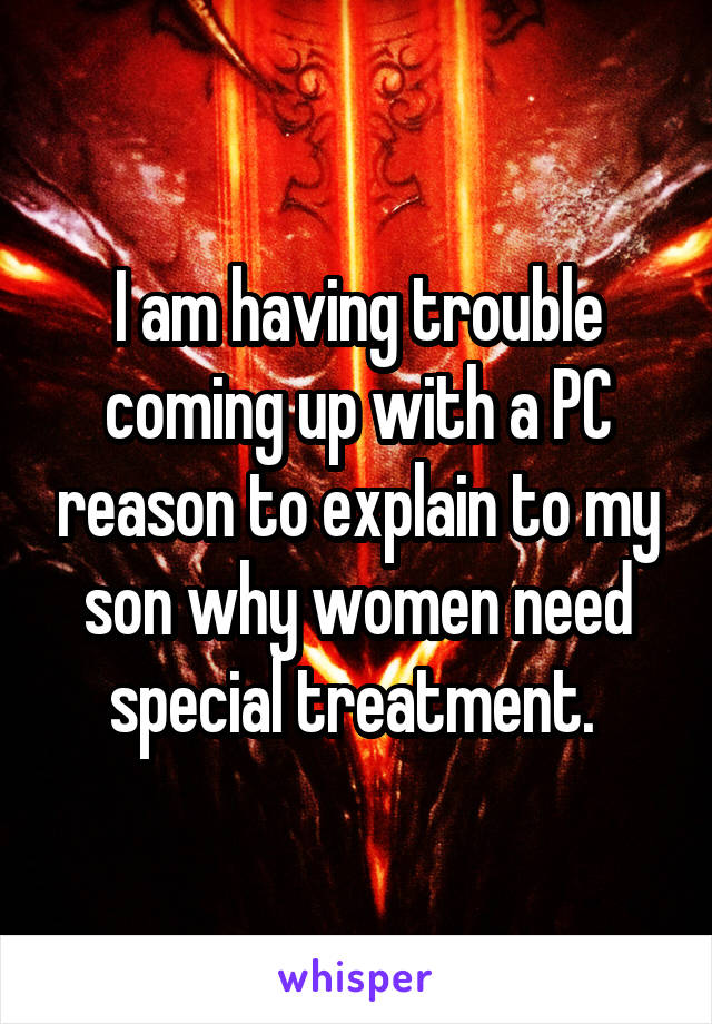 I am having trouble coming up with a PC reason to explain to my son why women need special treatment. 