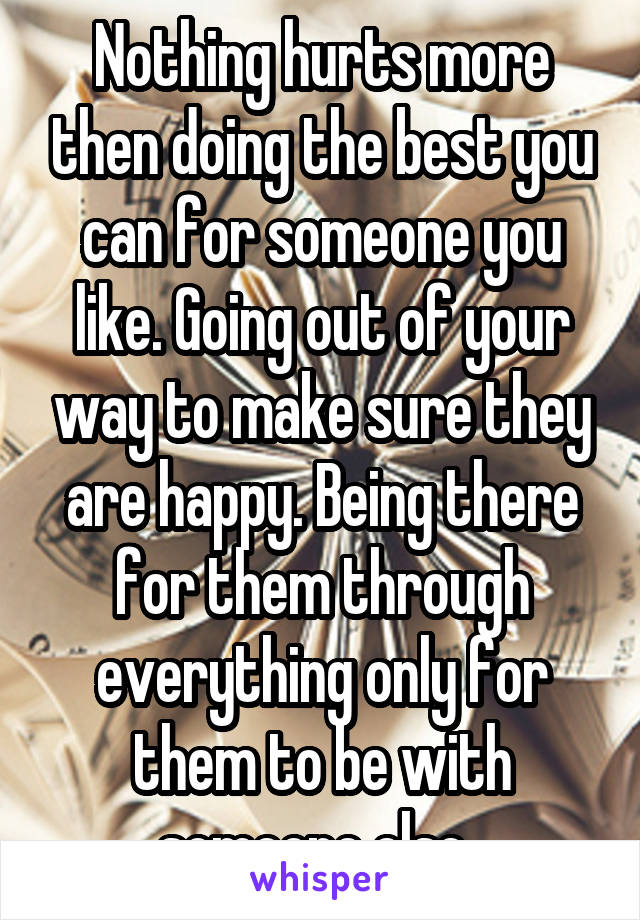 Nothing hurts more then doing the best you can for someone you like. Going out of your way to make sure they are happy. Being there for them through everything only for them to be with someone else. 