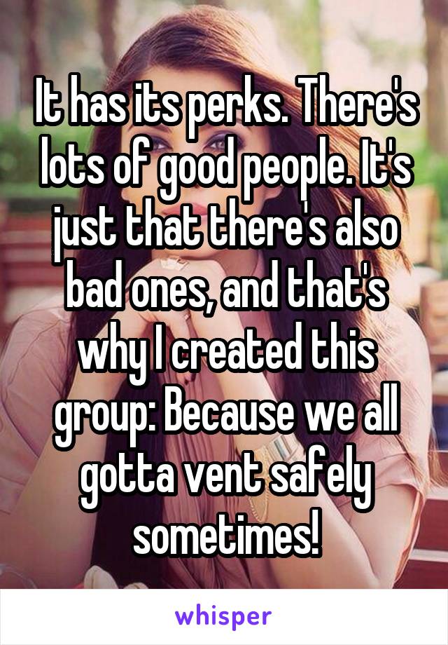 It has its perks. There's lots of good people. It's just that there's also bad ones, and that's why I created this group: Because we all gotta vent safely sometimes!
