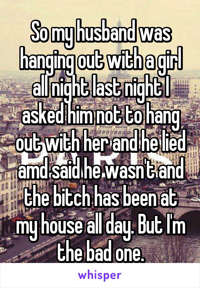 So my husband was hanging out with a girl all night last night I asked him not to hang out with her and he lied amd said he wasn't and the bitch has been at my house all day. But I'm the bad one.