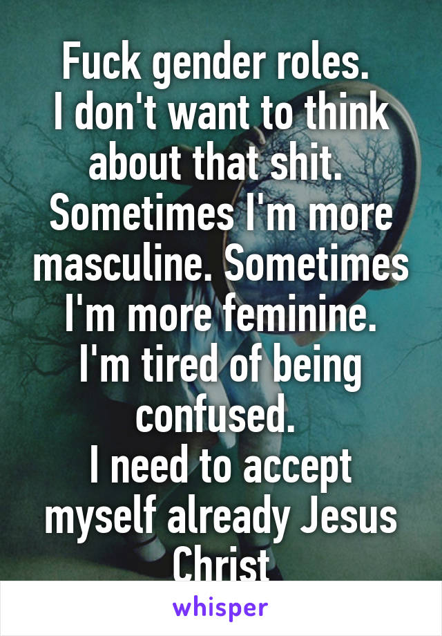 Fuck gender roles. 
I don't want to think about that shit. 
Sometimes I'm more masculine. Sometimes I'm more feminine.
I'm tired of being confused. 
I need to accept myself already Jesus Christ