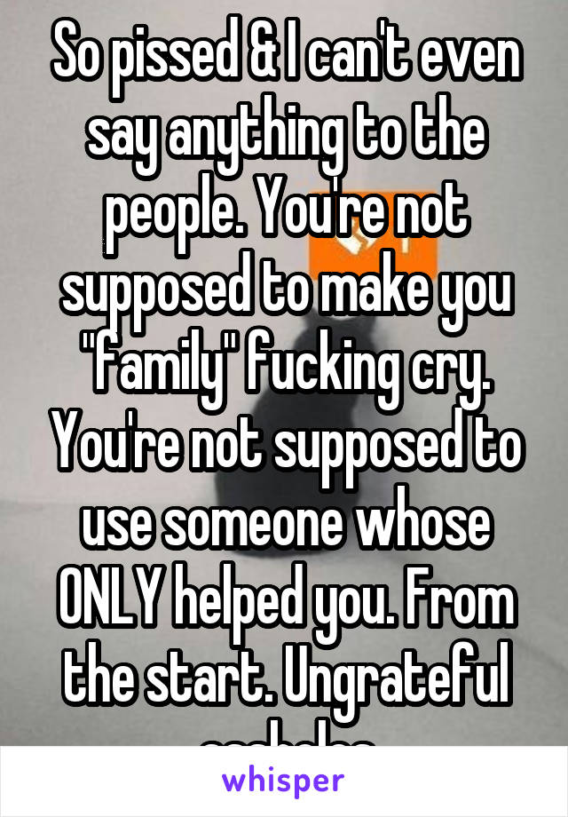 So pissed & I can't even say anything to the people. You're not supposed to make you "family" fucking cry. You're not supposed to use someone whose ONLY helped you. From the start. Ungrateful assholes