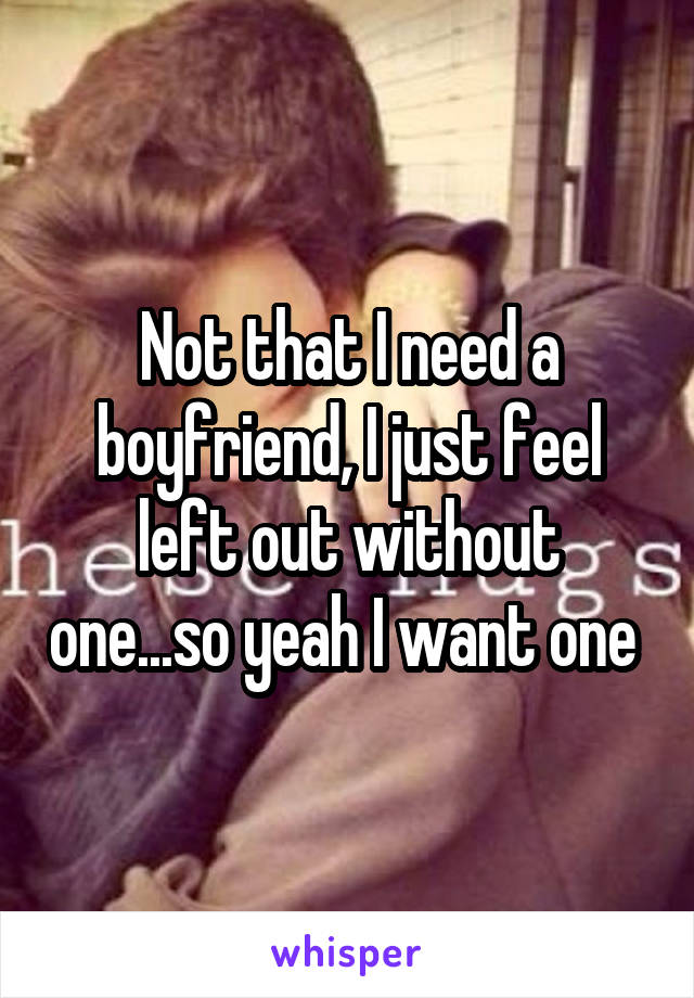 Not that I need a boyfriend, I just feel left out without one...so yeah I want one 