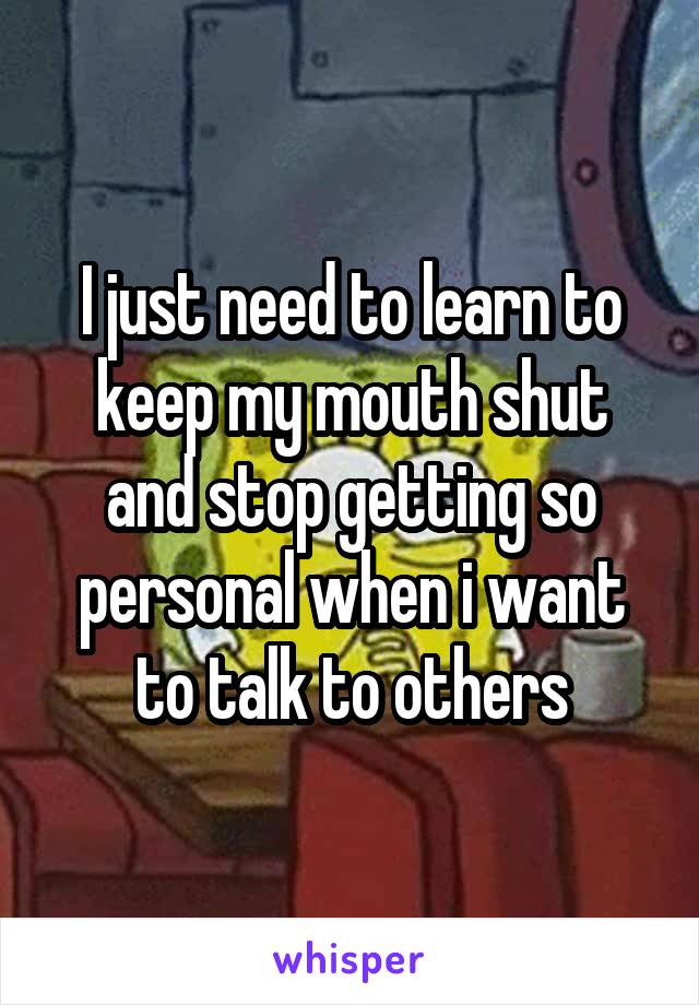 I just need to learn to keep my mouth shut and stop getting so personal when i want to talk to others