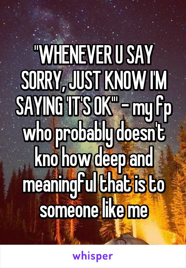 "WHENEVER U SAY SORRY, JUST KNOW I'M SAYING 'IT'S OK'" - my fp who probably doesn't kno how deep and meaningful that is to someone like me