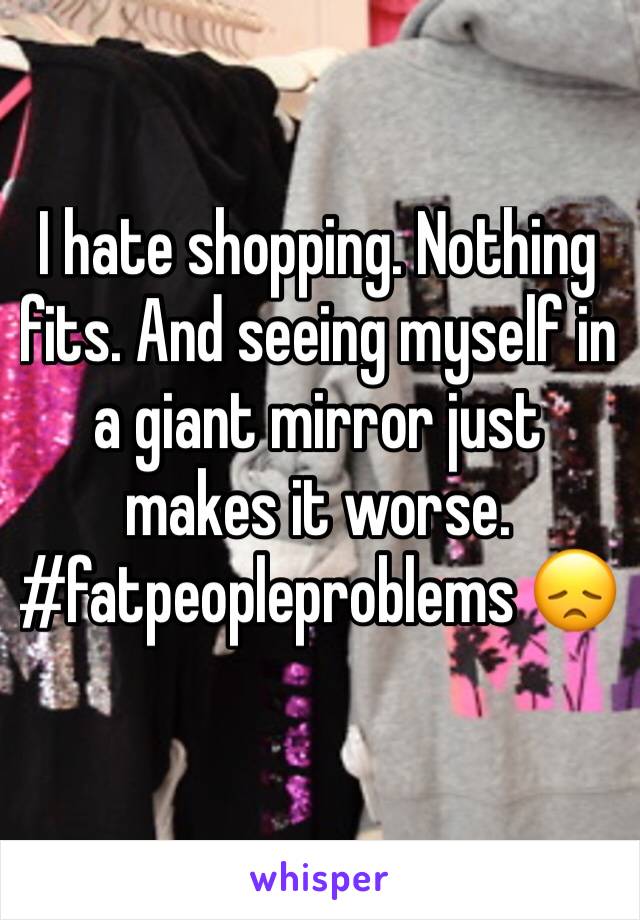 I hate shopping. Nothing fits. And seeing myself in a giant mirror just makes it worse. #fatpeopleproblems 😞