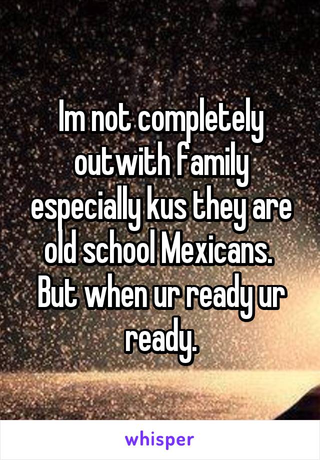 Im not completely outwith family especially kus they are old school Mexicans.  But when ur ready ur ready.