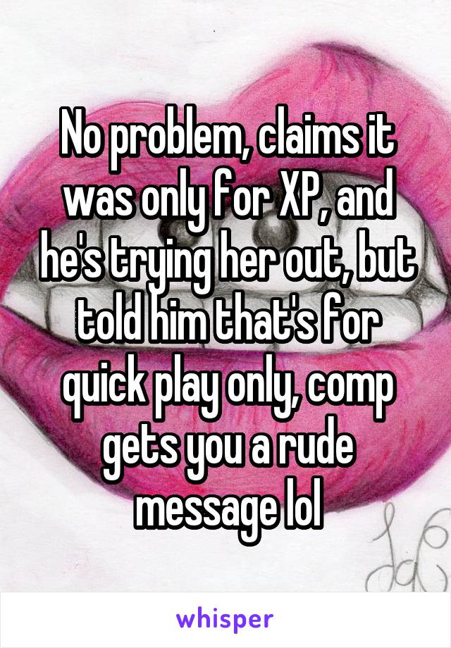 No problem, claims it was only for XP, and he's trying her out, but told him that's for quick play only, comp gets you a rude message lol