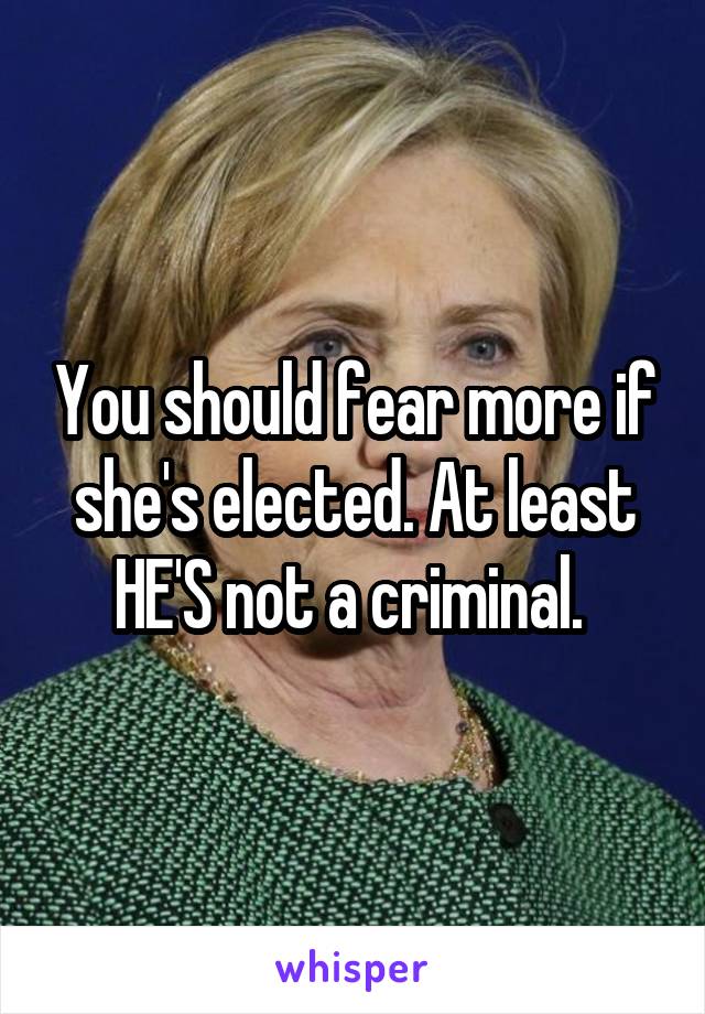 You should fear more if she's elected. At least HE'S not a criminal. 