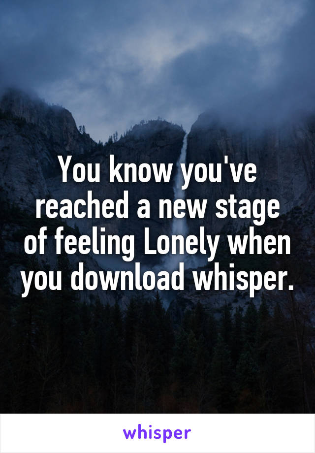You know you've reached a new stage of feeling Lonely when you download whisper.