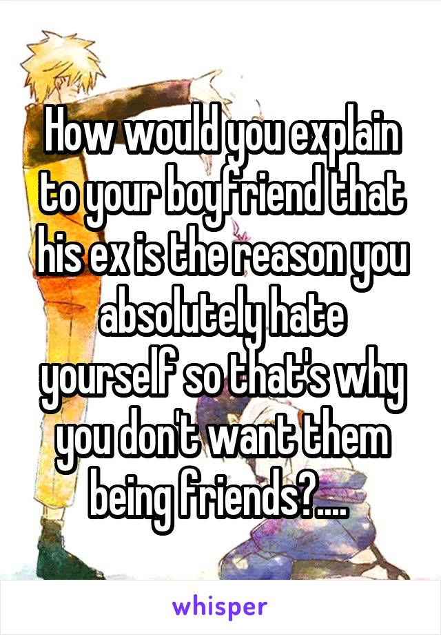 How would you explain to your boyfriend that his ex is the reason you absolutely hate yourself so that's why you don't want them being friends?.... 
