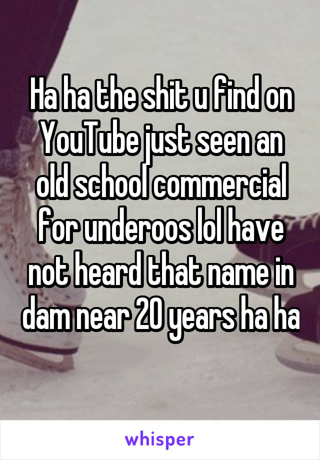 Ha ha the shit u find on YouTube just seen an old school commercial for underoos lol have not heard that name in dam near 20 years ha ha 