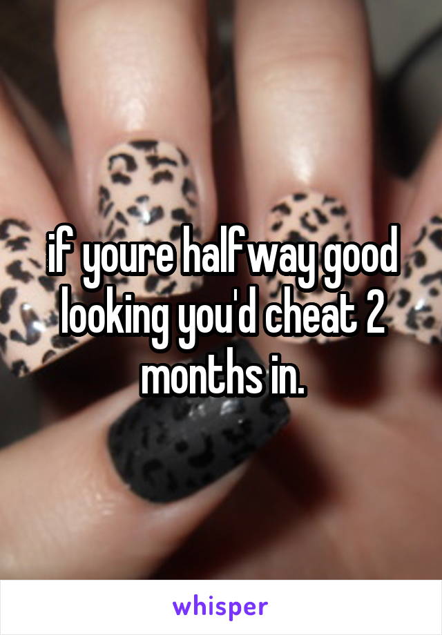 if youre halfway good looking you'd cheat 2 months in.