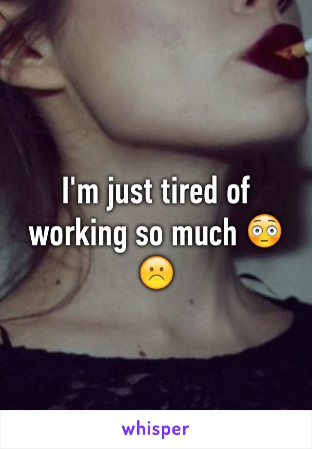 I'm just tired of working so much 😳☹️
