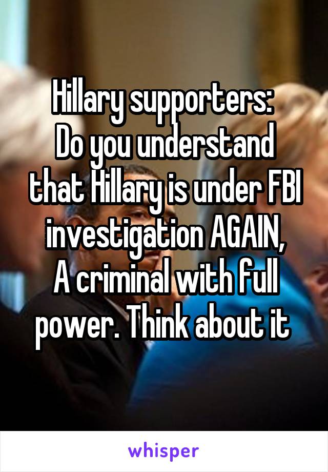 Hillary supporters: 
Do you understand that Hillary is under FBI investigation AGAIN,
A criminal with full power. Think about it 
