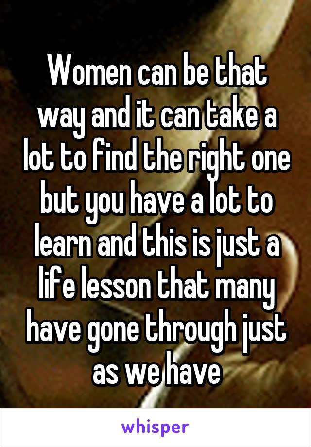 Women can be that way and it can take a lot to find the right one but you have a lot to learn and this is just a life lesson that many have gone through just as we have