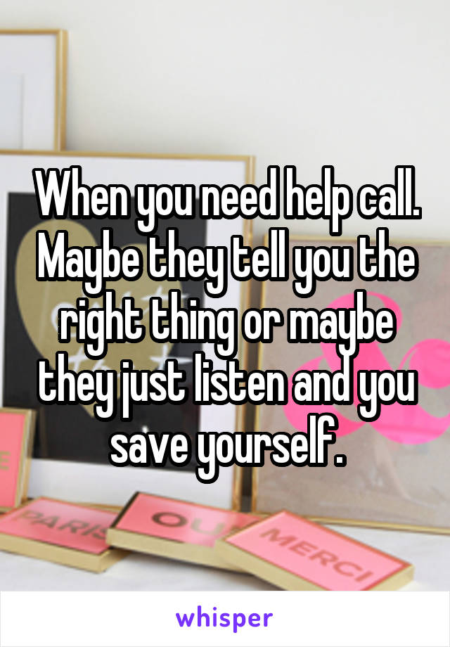 When you need help call. Maybe they tell you the right thing or maybe they just listen and you save yourself.