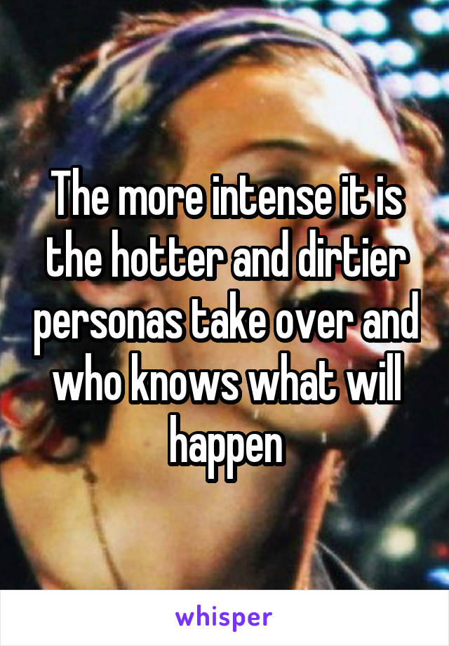 The more intense it is the hotter and dirtier personas take over and who knows what will happen