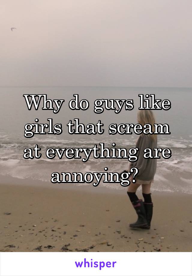 Why do guys like girls that scream at everything are annoying? 