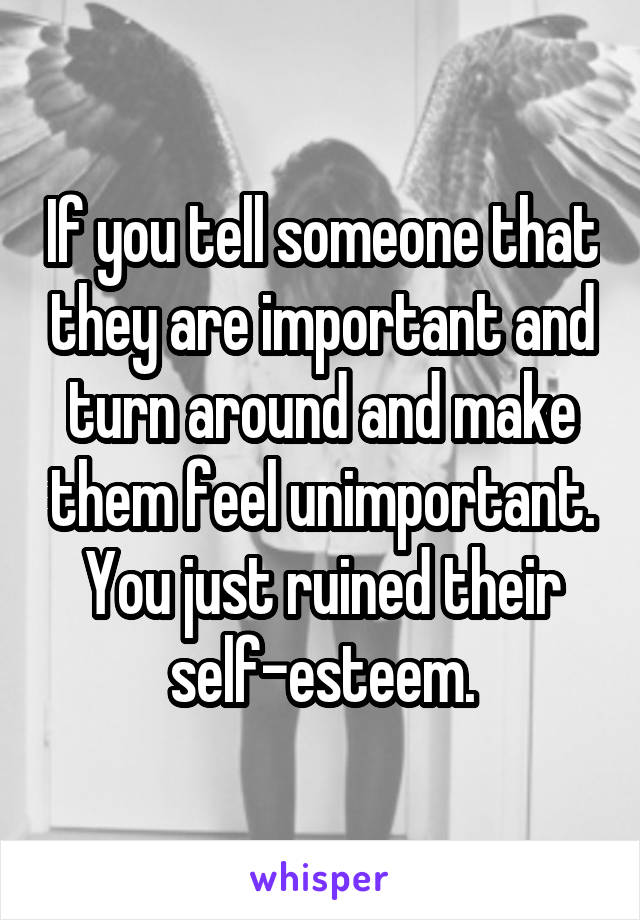If you tell someone that they are important and turn around and make them feel unimportant. You just ruined their self-esteem.